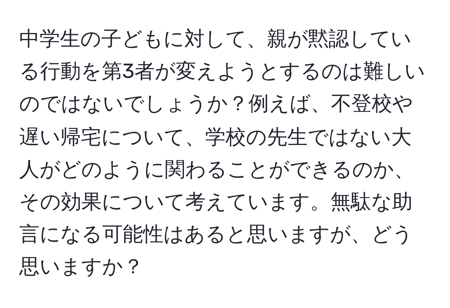 中学生の子どもに対して、親が黙認している行動を第3者が変えようとするのは難しいのではないでしょうか？例えば、不登校や遅い帰宅について、学校の先生ではない大人がどのように関わることができるのか、その効果について考えています。無駄な助言になる可能性はあると思いますが、どう思いますか？