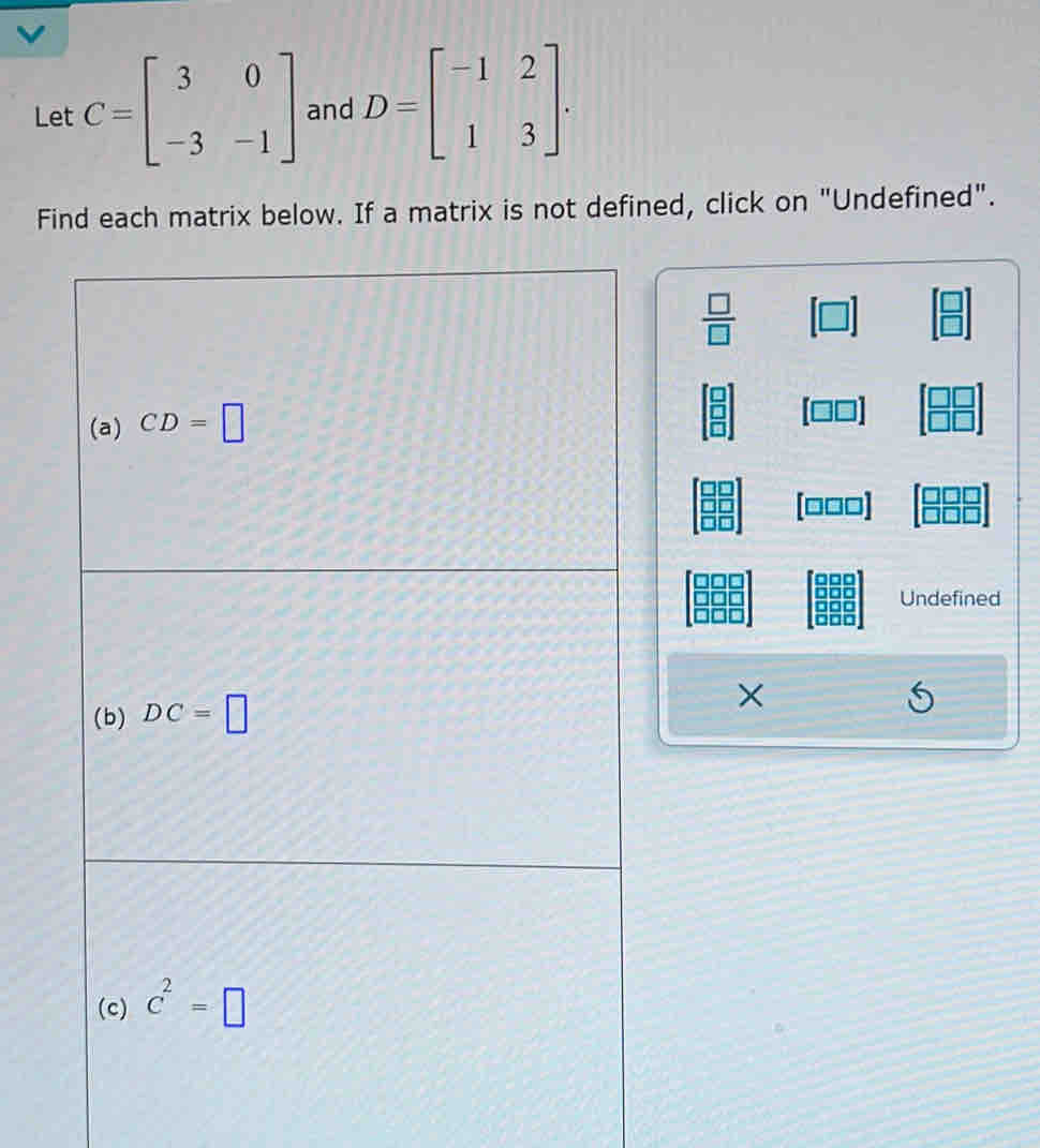 Let C=beginbmatrix 3&0 -3&-1endbmatrix and D=beginbmatrix -1&2 1&3endbmatrix. 
Find each matrix below. If a matrix is not defined, click on "Undefined".
 □ /□  
(a) CD=□
[□□□]
Undefined 
(b) DC=□ × 
(c) C^2=□