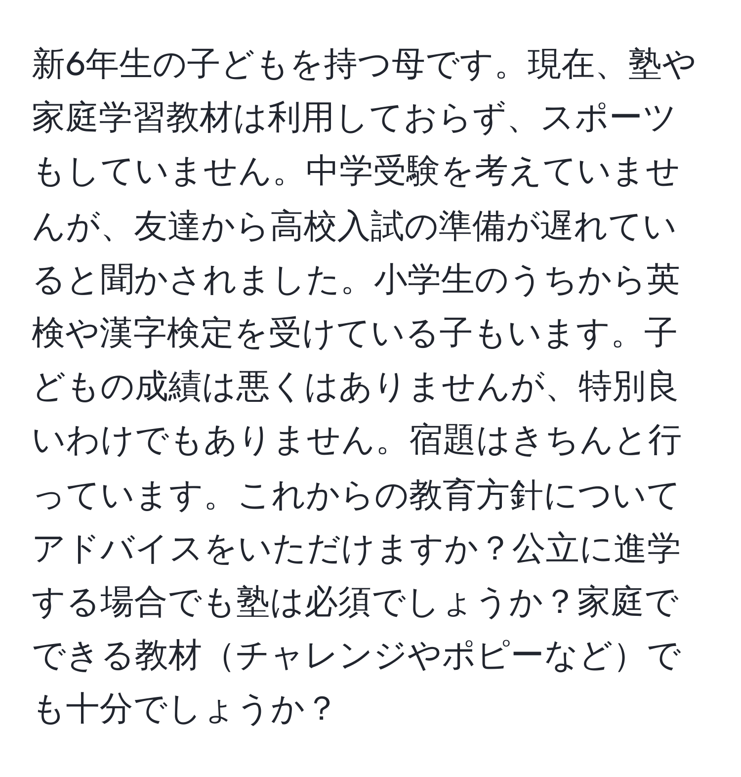 新6年生の子どもを持つ母です。現在、塾や家庭学習教材は利用しておらず、スポーツもしていません。中学受験を考えていませんが、友達から高校入試の準備が遅れていると聞かされました。小学生のうちから英検や漢字検定を受けている子もいます。子どもの成績は悪くはありませんが、特別良いわけでもありません。宿題はきちんと行っています。これからの教育方針についてアドバイスをいただけますか？公立に進学する場合でも塾は必須でしょうか？家庭でできる教材チャレンジやポピーなどでも十分でしょうか？