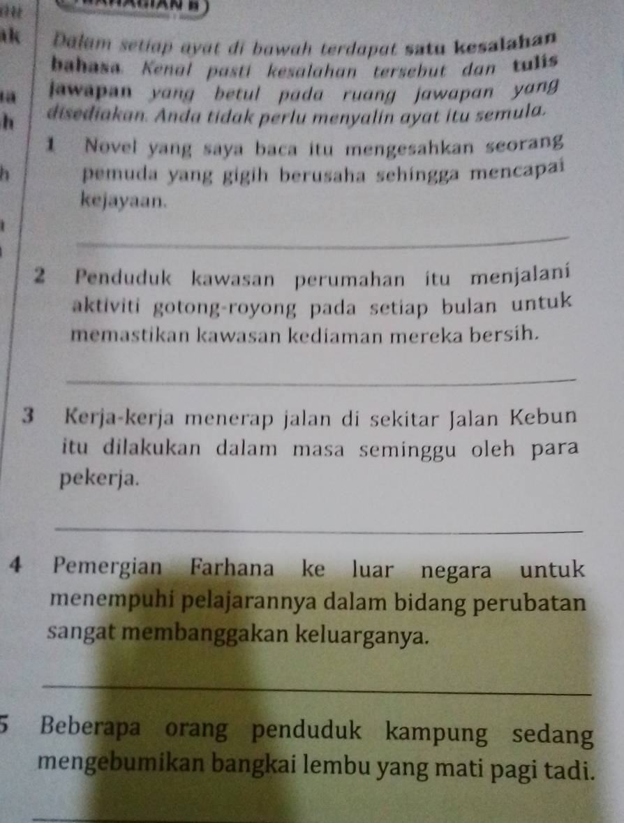 ou 
ak Dalam setiap ayat di bawah terdapat satu kesalahan 
bahasa. Kenal pasti kesalahan tersebut dan tulis 
là jawapan yang betul pada ruang jawapan yang 
h disediakan. Anda tidak perlu menyalin ayat itu semula. 
1 Novel yang saya baca itu mengesahkan seorang 
h pemuda yang gigih berusaha sehingga mencapai 
kejayaan. 
_ 
2 Penduduk kawasan perumahan ítu menjalaní 
aktiviti gotong-royong pada setiap bulan untuk 
memastikan kawasan kediaman mereka bersih. 
_ 
3 Kerja-kerja menerap jalan di sekitar Jalan Kebun 
itu dilakukan dalam masa seminggu oleh para 
pekerja. 
_ 
4 Pemergian Farhana ke luar negara untuk 
menempuhi pelajarannya dalam bidang perubatan 
sangat membanggakan keluarganya. 
_ 
5 Beberapa orang penduduk kampung sedang 
mengebumikan bangkai lembu yang mati pagi tadi. 
_