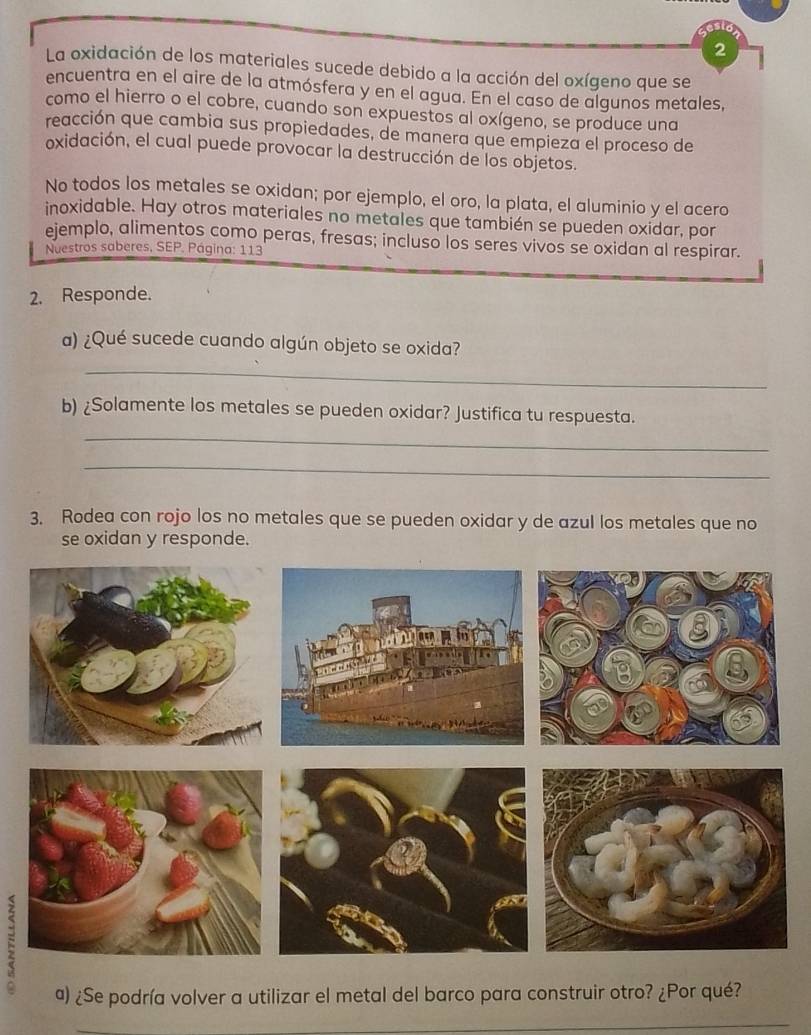 La oxidación de los materiales sucede debido a la acción del oxígeno que se 
encuentra en el aire de la atmósfera y en el agua. En el caso de algunos metales, 
como el hierro o el cobre, cuando son expuestos al oxígeno, se produce una 
reacción que cambia sus propiedades, de manera que empieza el proceso de 
oxidación, el cual puede provocar la destrucción de los objetos. 
No todos los metales se oxidan; por ejemplo, el oro, la plata, el aluminio y el acero 
inoxidable. Hay otros materiales no metales que también se pueden oxidar, por 
ejemplo, alimentos como peras, fresas; incluso los seres vivos se oxidan al respirar. 
Nuestros saberes, SEP. Página: 113 
2. Responde. 
a) ¿Qué sucede cuando algún objeto se oxida? 
_ 
b) ¿Solamente los metales se pueden oxidar? Justifica tu respuesta. 
_ 
_ 
3. Rodea con rojo los no metales que se pueden oxidar y de azul los metales que no 
se oxidan y responde. 
a) ¿Se podría volver a utilizar el metal del barco para construir otro? ¿Por qué?