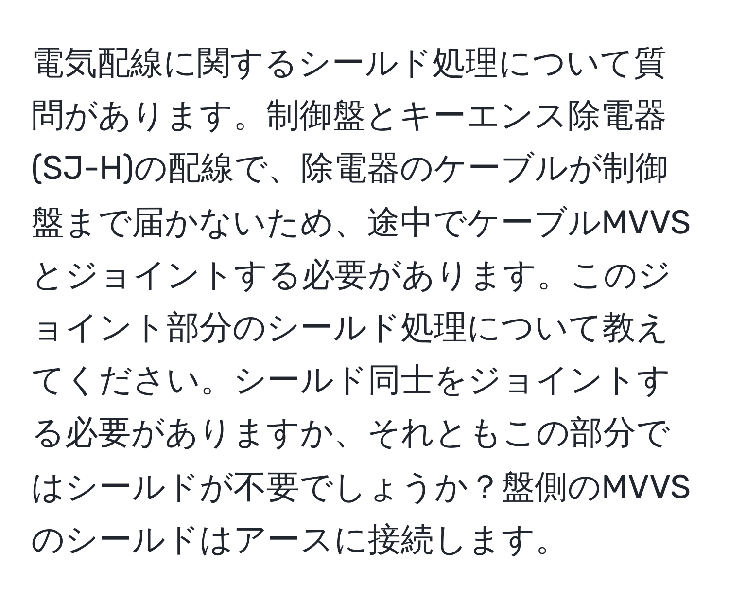 電気配線に関するシールド処理について質問があります。制御盤とキーエンス除電器(SJ-H)の配線で、除電器のケーブルが制御盤まで届かないため、途中でケーブルMVVSとジョイントする必要があります。このジョイント部分のシールド処理について教えてください。シールド同士をジョイントする必要がありますか、それともこの部分ではシールドが不要でしょうか？盤側のMVVSのシールドはアースに接続します。