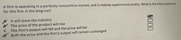 A firm is operating in a perfectly competitive market, and is making supernormal profits. What is the likely outcome
for this firm in the long run?
It will leave the industry
B The price of the product will rise
C The firm's output will fall and the price will fall
D Both the price and the firm's output will remain unchanged