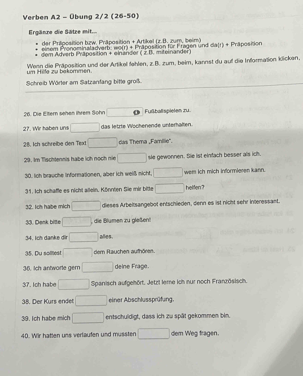 Verben A2 - Übung 2/2 (26-50) 
Ergänze die Sätze mit... 
der Präposition bzw. Präposition + Artikel (z.B. zum, beim) 
einem Pronominaladverb: wo(r) + Präposition für Fragen und da(r) + Präposition 
dem Adverb Präposition + einander ( ż.B. miteinander) 
Wenn die Präposition und der Artikel fehlen, z.B. zum, beim, kannst du auf die Information klicken, 
um Hilfe zu bekommen. 
Schreib Wörter am Satzanfang bitte groß. 
26. Die Eltern sehen ihrem Sohn Fußballspielen zu. 
27. Wir haben uns das letzte Wochenende unterhalten. 
28. Ich schreibe den Text das Thema „Familie". 
29. Im Tischtennis habe ich noch nie sie gewonnen. Sie ist einfach besser als ich. 
30. Ich brauche Informationen, aber ich weiß nicht, wem ich mich informieren kann. 
31. Ich schaffe es nicht allein. Könnten Sie mir bitte helfen? 
32. Ich habe mich dieses Arbeitsangebot entschieden, denn es ist nicht sehr interessant. 
33. Denk bitte , die Blumen zu gießen! 
34. Ich danke dir alles. 
35. Du solltest dem Rauchen aufhören. 
36. Ich antworte gern deine Frage. 
37. Ich habe Spanisch aufgehört. Jetzt lerne ich nur noch Französisch. 
38. Der Kurs endet einer Abschlussprüfung. 
39. Ich habe mich entschuldigt, dass ich zu spät gekommen bin. 
40. Wir hatten uns verlaufen und mussten dem Weg fragen.