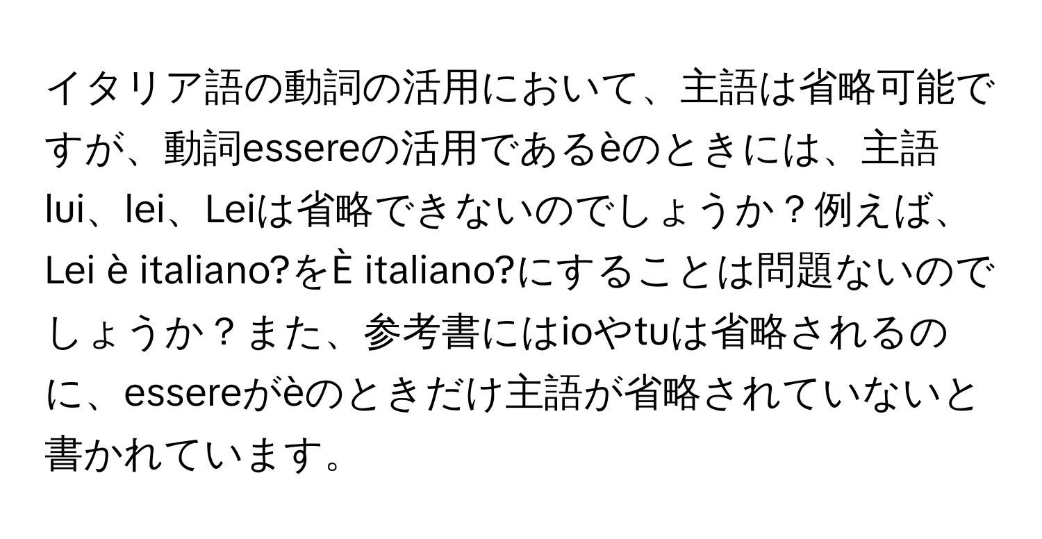 イタリア語の動詞の活用において、主語は省略可能ですが、動詞essereの活用であるèのときには、主語lui、lei、Leiは省略できないのでしょうか？例えば、Lei è italiano?をÈ italiano?にすることは問題ないのでしょうか？また、参考書にはioやtuは省略されるのに、essereがèのときだけ主語が省略されていないと書かれています。