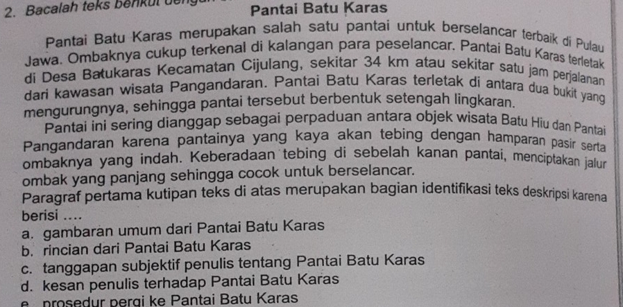 Bacalah teks benkul dếng Pantai Batu Karas
Pantai Batu Karas merupakan salah satu pantai untuk berselancar terbaik di Pulau
Jawa. Ombaknya cukup terkenal di kalangan para peselancar. Pantai Batu Karas terletak
di Desa Batukaras Kecamatan Cijulang, sekitar 34 km atau sekitar satu jam perjalanan
dari kawasan wisata Pangandaran. Pantai Batu Karas terletak di antara dua bukit yang
mengurungnya, sehingga pantai tersebut berbentuk setengah lingkaran.
Pantai ini sering dianggap sebagai perpaduan antara objek wisata Batu Hiu dan Pantai
Pangandaran karena pantainya yang kaya akan tebing dengan hamparan pasir serta
ombaknya yang indah. Keberadaan tebing di sebelah kanan pantai, menciptakan jalun
ombak yang panjang sehingga cocok untuk berselancar.
Paragraf pertama kutipan teks di atas merupakan bagian identifikasi teks deskripsi karena
berisi ....
a. gambaràn umum dari Pantai Batu Karas
b. rincian dari Pantai Batu Karas
c. tanggapan subjektif penulis tentang Pantai Batu Karas
d. kesan penulis terhadap Pantai Batu Karas
e prosedur perqi ke Pantai Batu Karas