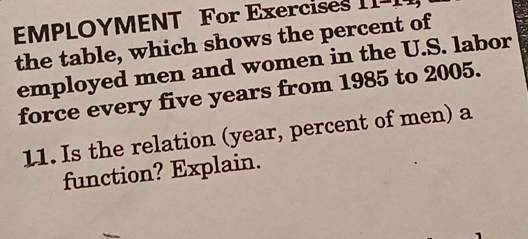 EMPLOYMENT For Exercises 
the table, which shows the percent of 
employed men and women in the U.S. labor 
force every five years from 1985 to 2005. 
11. Is the relation (year, percent of men) a 
function? Explain.