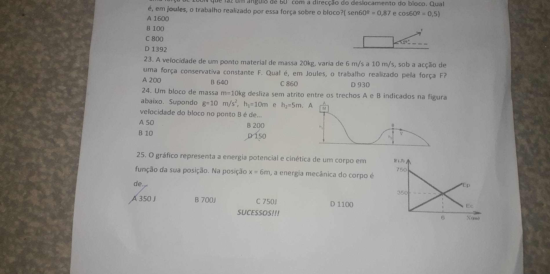 de laz um ánguio de 6 com a direcção do deslocamento do bloco. Qual
é, em joules, o trabalho realizado por essa força sobre o bloco?( sen 60^(_ o)=0,87 e cos 60^(_ o)=0,5)
A 1600
B 100
C 800
D 1392
23. A velocidade de um ponto material de massa 20kg, varia de 6 m/s a 10 m/s, sob a acção de
uma força conservativa constante F. Qual é, em Joules, o trabalho realizado pela força F?
A 200 B 640 C 860 D 930
24. Um bloco de massa m=10k kg desliza sem atrito entre os trechos A e B indicados na figura
abaixo. Supondo g=10m/s^2,h_1=10m e h_2=5m. 
velocidade do bloco no ponto Bé de...
A 50
B 200
B 10
D 150
25. O gráfico representa a energia potencial e cinética de um corpo em 
função da sua posição. Na posição x=6m , a energia mecânica do corpo é
de.,
A 350 J B 700J C 750J D 1100
SUCESSOS!!!