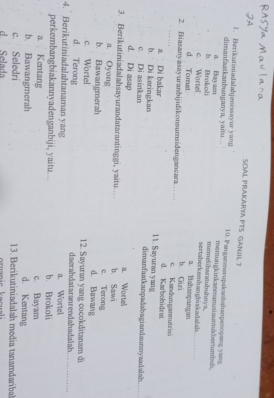 SOAL PRAKARYA PTS GANJIL 7
1. Berikutiniadalahjenissayur yang 10. Panganmerupakanbahanpenopang yang
dimanfaatkanbunganya, yaitu… memungkinkanmanusiauntukbertumbuh,
a. Bayam
memeliharatubuhnya,
b. Brokoli sertaberkembangbiakadalah.
c. Wortel
d. Tomat
a. Bahanpangan
b. Gizi
2. Biasanyasayuranbijidikonsumsidengancara..... c. Kandungannutrisi
a. Di bakar
d. Karbohidrat
11. Sayuran yang
b. Di keringkan dimanfaatkanpadabagiandaunnyaadalah.
c. Di asinkan
d. Di asap a. Wortel
3. Berikutiniadalahsayurandatarantinggi, yaitu.... b. Sawi
a. Oyong c. Terong
b. Bawangmerah
d. Bawang
c. Wortel 12. Sayuran yang cocokditanam di
d. Terong daerahdataranrendahadalah
4. Berikutiniadalahtanaman yang
a. Wortel
perkembangbiakannyadenganbiji, yaitu... b. Brokoli
a. Kentang c. Bayam
b. Bawangmerah
d. Kentang
c. Seledri 13. Berikutiniadalah media tanamdaribal
d. Selada