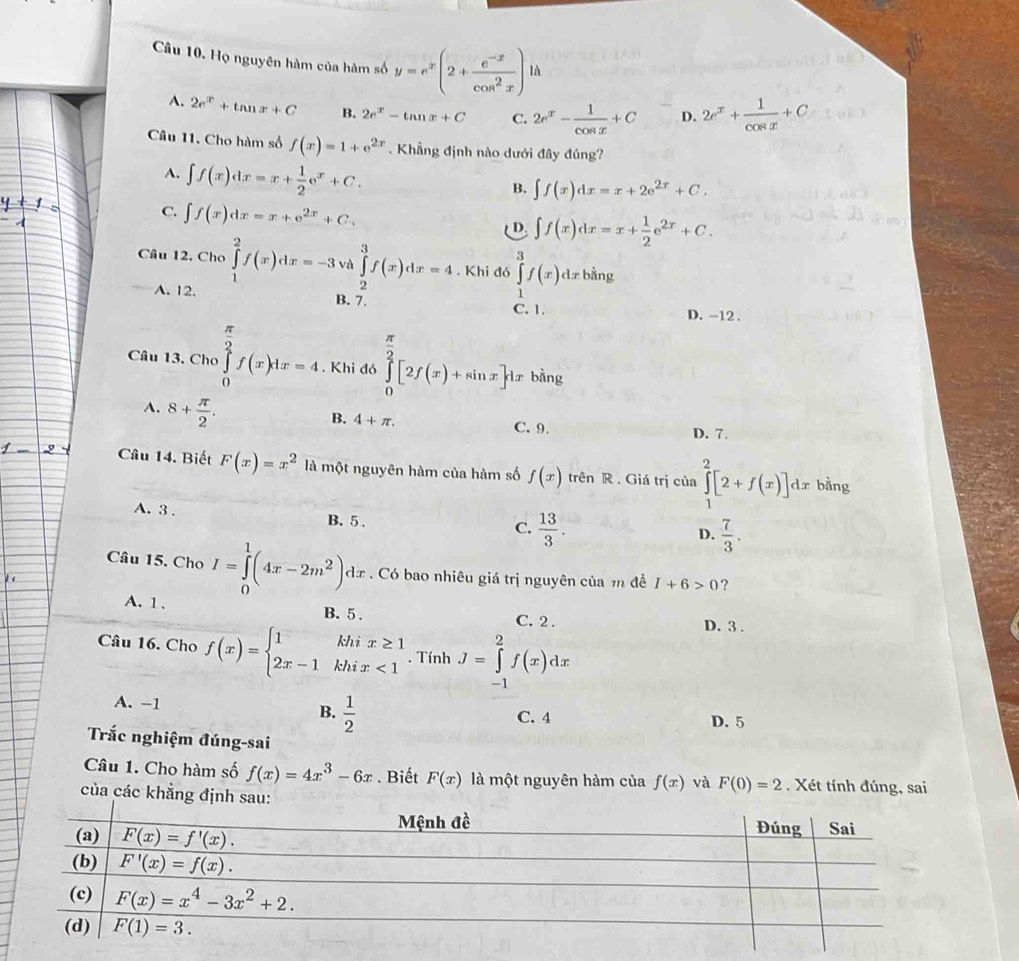 Họ nguyên hàm của hàm số y=e^x(2+ (e^(-x))/cos^2x )ld
A. 2e^x+tan x+C B. 2e^x-tan x+C C. 2e^x- 1/cos x +C D. 2e^x+ 1/cos x +C
Câu 11. Cho hàm số f(x)=1+e^(2x). Khẳng định nào dưới đây đúng?
A. ∈t f(x)dx=x+ 1/2 e^x+C.
B. ∈t f(x)dx=x+2e^(2x)+C.
C. ∈t f(x)dx=x+e^(2x)+C.
D. ∈t f(x)dx=x+ 1/2 e^(2x)+C.
Câu 12. Cho ∈tlimits _1^(2f(x)dx=-3 và ∈tlimits _2^3f(x)dx=4. Khi đó ∈tlimits _1^3f(x)dxb ằng
A. 12. B. 7. C. 1. D. -12.
Câu 13. Cho ∈tlimits _0^(frac π)2)f(x)1x=4 Khi đó ∈tlimits _0^((frac π)2)[2f(x)+sin x]dx bàng
A. 8+ π /2 .
B. 4+π . C. 9. D. 7.
Câu 14. Biết F(x)=x^2 là một nguyên hàm của hàm số f(x) trên R . Giá trị của ∈tlimits _1^(2[2+f(x)]dx bàng
A. 3 . B. 5 ,
C. frac 13)3.  7/3 .
D.
Câu 15. Cho I=∈tlimits _0^(1(4x-2m^2))dx Có bao nhiêu giá trị nguyên của m đề I+6>0 ?
A. 1 .
B. 5 . C. 2 . D. 3 .
Câu 16. Cho f(x)=beginarrayl 1khix≥ 1 2x-1khix<1endarray.. Tính J=∈tlimits _(-1)^2f(x)dx
A. -1
B.  1/2 
C. 4 D. 5
Trắc nghiệm đúng-sai
Câu 1. Cho hàm số f(x)=4x^3-6x. Biết F(x) là một nguyên hàm của f(x) và F(0)=2. Xét tính đúng, sai
của các khẳng định sa