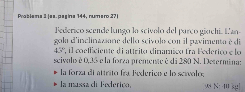 Problema 2 (es. pagina 144, numero 27) 
Federico scende lungo lo scivolo del parco giochi. L'an- 
golo d'inclinazione dello scivolo con il pavimento è di
45° 2, il coeflíciente di attrito dinamico fra Federico e lo 
scivolo è 0,35 e la forza premente è di 280 N. Determina: 
la forza di attrito fra Federico e lo scivolo; 
la massa di Federico. [ 98 N; 40 kg ]