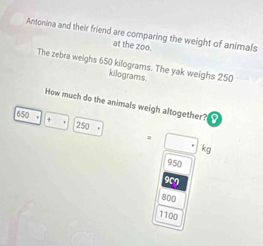 Antonina and their friend are comparing the weight of animals 
at the zoo. 
The zebra weighs 650 kilograms. The yak weighs 250
kilograms. 
How much do the animals weigh altogether?
650 . +
250
=□ kg
950
909
800
1100