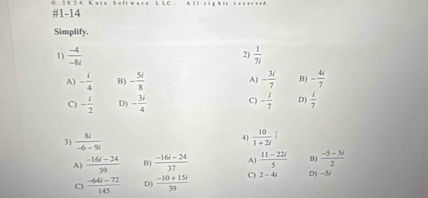 2 0 2 4 K u t a o f L L C A l l
#1-14
Simplify.
1)  (-4)/-8i   1/7i 
2)
A) - i/4  B) - 5i/8  A) - 3i/7  B) - 4i/7 
C)
C) - i/2  D) - 3i/4  - i/7  D)  i/7 
3)  8i/-6-9i  4)  10/1+2i I
A)  (-16i-24)/39  B)  (-16i-24)/37   (11-22i)/5  B)  (-5-5i)/2 
A)
C  (-64i-72)/145  D)  (-10+15i)/39 
C) 2-4i D) -5i