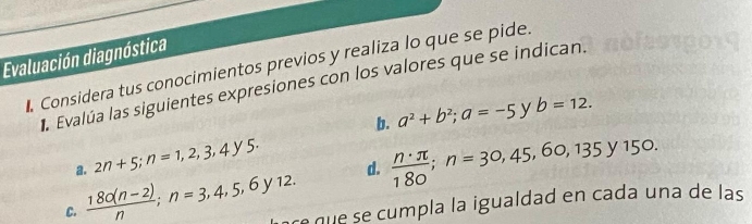 Evaluación diagnóstica 
Considera tus conocimientos previos y realiza lo que se pide. 
la Evalúa las siguientes expresiones con los valores que se indican. 
b. a^2+b^2; a=-5 y b=12. 
a. 2n+5; n=1,2,3,4y5. 
d.  n· π /180 ; n=30,45,60,135y150. 
C.  (180(n-2))/n ; n=3,4,5,6y12. re que se cumpla la igualdad en cada una de las