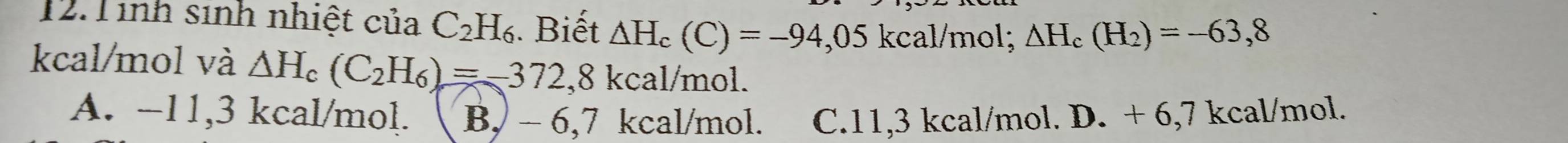Tinh sinh nhiệt của C_2H_6. Biết △ H_c(C)=-94,05 kcal/mol; △ H_c(H_2)=-63,8
kcal/mol và △ H_c(C_2H_6)=-372,8kcal/m ol
A. -11,3 kcal/mol. B, - 6,7 kcal/mol. C. 11,3 kcal/mol. D. + 6,7 kcal/mol.