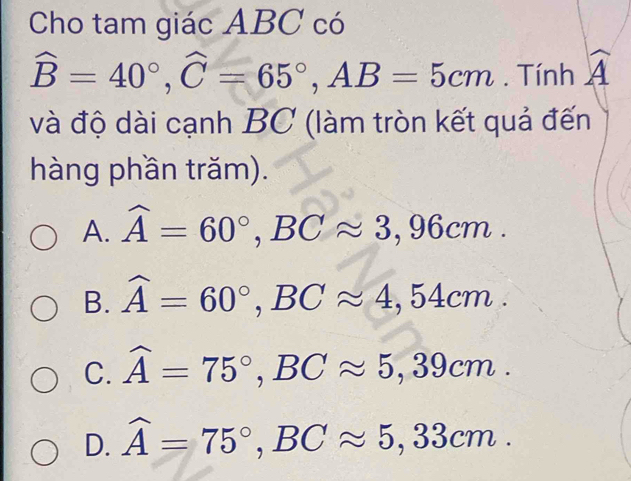 Cho tam giác ABC có
widehat B=40°, widehat C=65°, AB=5cm. Tính widehat A
và độ dài cạnh BC (làm tròn kết quả đến
hàng phần trăm).
A. widehat A=60°, BCapprox 3,96cm.
B. widehat A=60°, BCapprox 4,54cm.
C. widehat A=75°, BCapprox 5,39cm.
D. widehat A=75°, BCapprox 5,33cm.