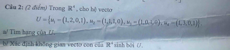 Trong R^4 , cho hệ vectơ
U= u_1=(1,2,0,1), u_2=(1,1,1,0), u_3=(1,0,1,0),u_4=(1,3,0,1). 
a/ Tìm hạng của U. 
b/ Xác định không gian vectơ con của R^4 sinh bởi U.