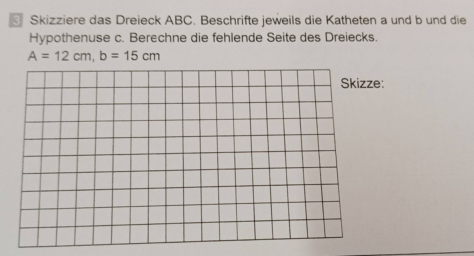 Skizziere das Dreieck ABC. Beschrifte jeweils die Katheten a und b und die 
Hypothenuse c. Berechne die fehlende Seite des Dreiecks.
A=12cm, b=15cm
Skizze: