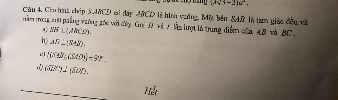 ủ a cho bang (3sqrt(3)+3)a^2. 
Câu 4. Cho hình chóp S. ABCD có đáy ABCD là hình vuông. Mặt bên SAB là tam giác đều và
nằm trong mặt phẳng vuông góc với đáy. Gọi H và I lần lượt là trung điểm của AB và BC.
a) SH⊥ (ABCD).
b) AD⊥ (SAB).
c) ((SAB),(SAD))=90°.
d) (SHC)⊥ (SDI). 
Hết