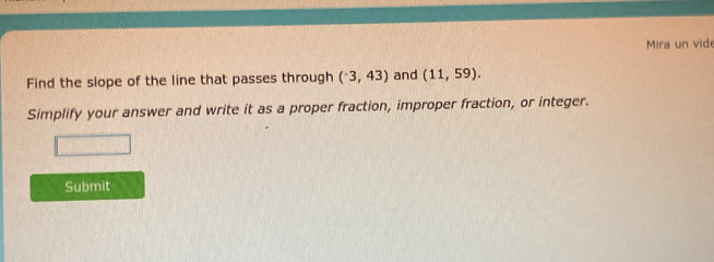 Mira un vide 
Find the slope of the line that passes through (^-3,43) and (11,59). 
Simplify your answer and write it as a proper fraction, improper fraction, or integer. 
Submit