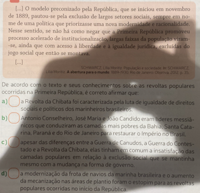 [...] O modelo preconizado pela República, que se iniciou em novembro
de 1889, pautou-se pela exclusão de largos setores sociais, sempre em no-
me de uma política que priorizasse uma nova modernidade e racionalidade.
Nesse sentido, se não há como negar que a Primeira República promoveu
processo acelerado de institucionalização, largas faixas da população viram-
-se, ainda que com acesso à liberdade e à igualdade jurídica, excluídas do
jogo social que então se montava.
[...]
SCHWARCZ, Lilia Moritiz, População e sociedade. In: SCHWARCZ,
Lila Moritiz. A abertura para o mundo: 1889-1930. Río de Janeio: Objetiva, 2012, p. 35.
De acordo com o texto e seus conhecimentos sobre as revoltas populares
ocorridas na Primeira República, é correto afirmar que:
a) a Revolta da Chibata foi caracterizada pela luta de iqualdade de direitos
sociais e políticos dos marinheiros brasileiros
b)  Antonio Conselheiro, José Maria e João Candido eram líderes messiã-
nicos que conduziram as camadas mais pobres da Bahia, Santa Cata-
rina, Paraná e do Rio de Janeiro para restaurar o Império no Brasil.
c ) apesar das diferenças entre a Guerra de Canudos, a Guerra do Contes-
tado e a Revolta da Chibata, elas tinham em comum a insatisfação das
camadas populares em relação à exclusão social que se mantinha
mesmo com a mudança na forma de governo.
d) a modernização da frota de navios da marinha brasileira e o aumento
da mecanização nas áreas de plantio foram o estopim para as revoltas
populares ocorridas no início da República.