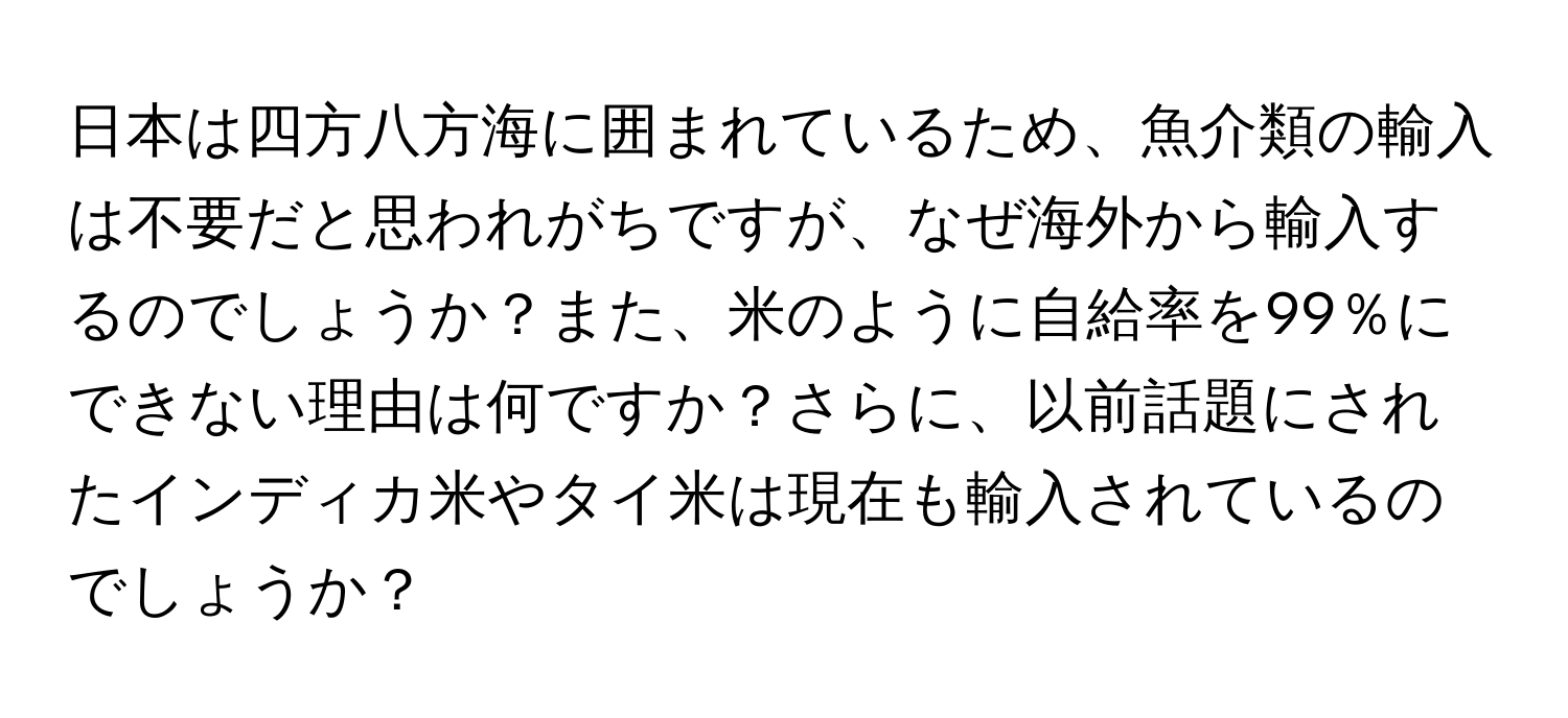 日本は四方八方海に囲まれているため、魚介類の輸入は不要だと思われがちですが、なぜ海外から輸入するのでしょうか？また、米のように自給率を99％にできない理由は何ですか？さらに、以前話題にされたインディカ米やタイ米は現在も輸入されているのでしょうか？