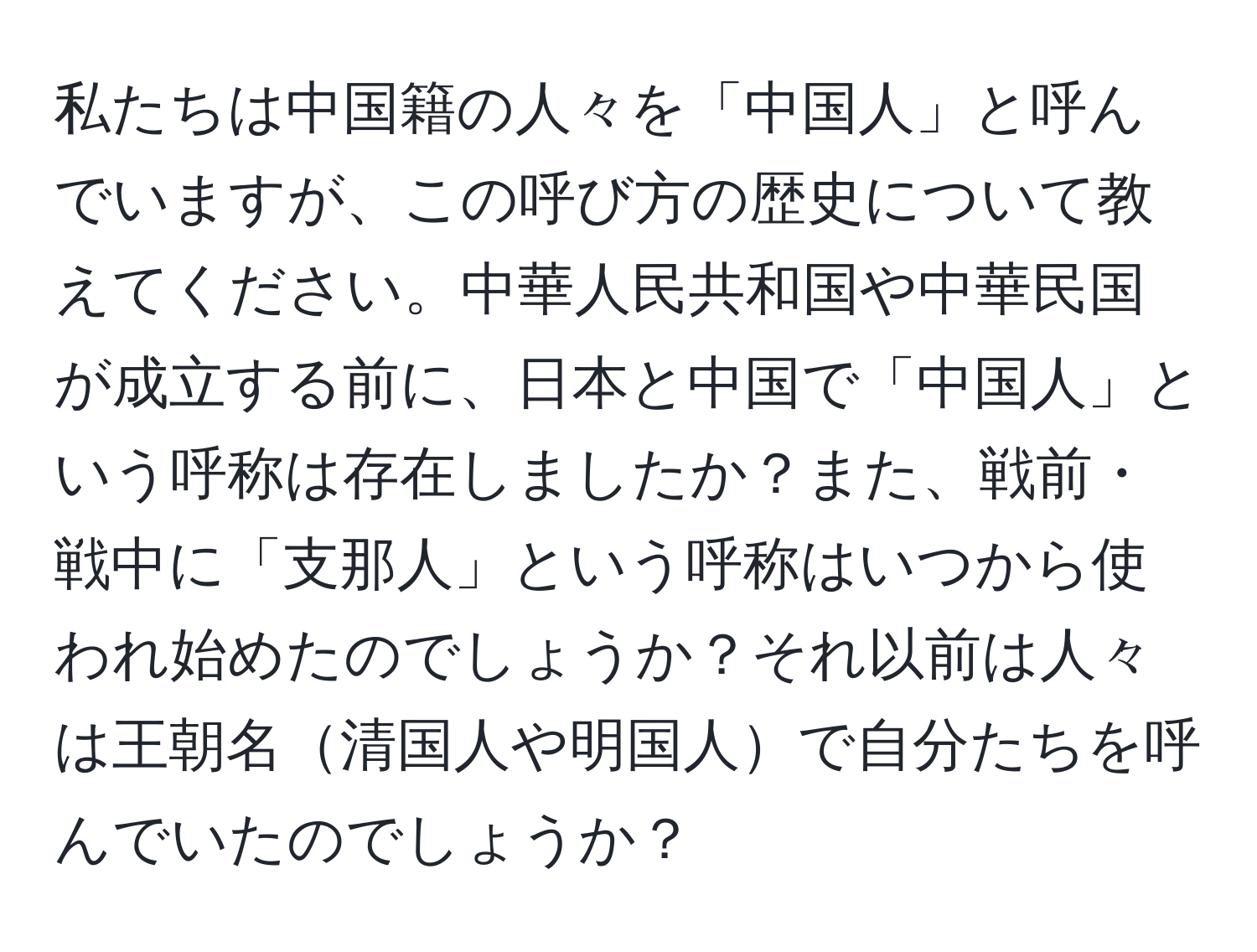 私たちは中国籍の人々を「中国人」と呼んでいますが、この呼び方の歴史について教えてください。中華人民共和国や中華民国が成立する前に、日本と中国で「中国人」という呼称は存在しましたか？また、戦前・戦中に「支那人」という呼称はいつから使われ始めたのでしょうか？それ以前は人々は王朝名清国人や明国人で自分たちを呼んでいたのでしょうか？