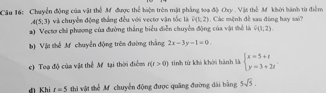 Chuyển động của vật thể Mỹ được thể hiện trên mặt phẳng toạ độ Oxy. Vật thể Mỹ khởi hành từ điểm
A(5;3) và chuyển động thẳng đều với vectơ vận tốc là vector v(1;2). Các mệnh đề sau đúng hay sai?
a) Vectơ chỉ phương của đường thẳng biểu diễn chuyền động của vật thể là vector v(1;2).
b) Vật thể Mỹ chuyển động trên đường thắng 2x-3y-1=0.
c) Toạ độ của vật thể Mỹtại thời điểm t(t>0) tính từ khi khởi hành là beginarrayl x=5+t y=3+2tendarray..
d) Khi t=5 thì vật thể Mỹchuyển động được quãng đường dài bằng 5sqrt(5).