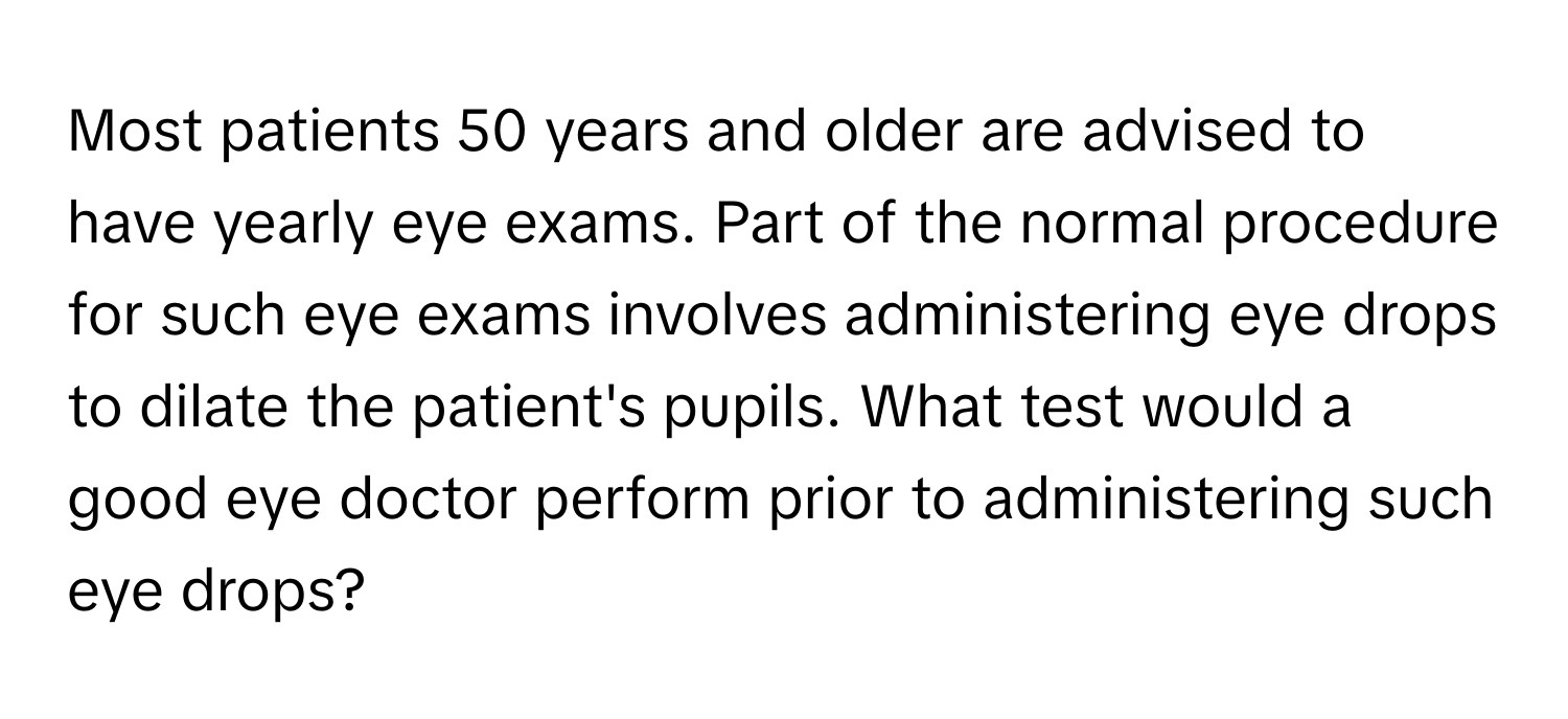 Most patients 50 years and older are advised to have yearly eye exams. Part of the normal procedure for such eye exams involves administering eye drops to dilate the patient's pupils. What test would a good eye doctor perform prior to administering such eye drops?