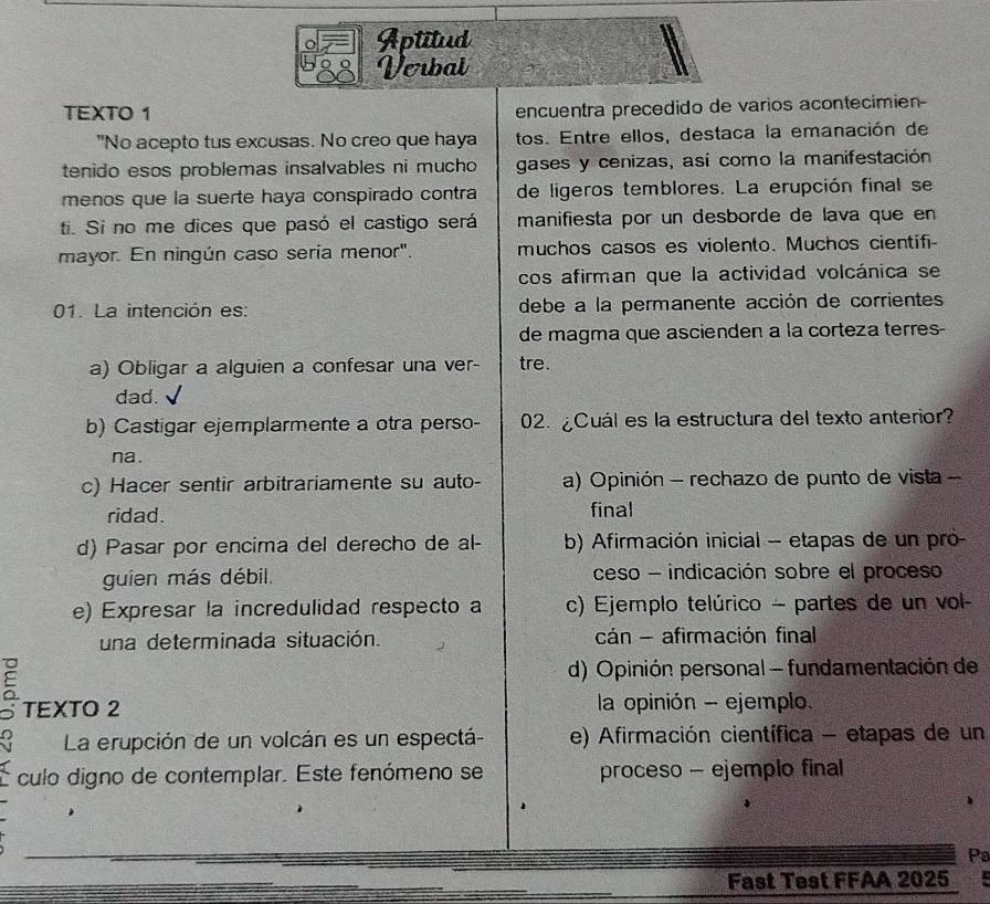 Aptitud
Verbal
TEXTO 1
encuentra precedido de varios acontecimien-
"No acepto tus excusas. No creo que haya tos. Entre ellos, destaca la emanación de
tenido esos problemas insalvables ni mucho gases y cenizas, así como la manifestación
menos que la suerte haya conspirado contra de ligeros temblores. La erupción final se
ti. Si no me dices que pasó el castigo será manifiesta por un desborde de lava que en
mayor. En ningún caso sería menor". muchos casos es violento. Muchos cientifi-
cos afirman que la actividad volcánica se
01. La intención es: debe a la permanente acción de corrientes
de magma que ascienden a la corteza terres-
a) Obligar a alguien a confesar una ver- tre.
dad.
b) Castigar ejemplarmente a otra perso- 02. ¿Cuál es la estructura del texto anterior?
na .
c) Hacer sentir arbitrariamente su auto- a) Opinión - rechazo de punto de vista -
ridad. final
d) Pasar por encima del derecho de al- b) Afirmación inicial - etapas de un pró-
guien más débil. ceso - indicación sobre el proceso
e) Expresar la incredulidad respecto a c) Ejemplo telúrico - partes de un vol
una determinada situación. cán - afirmación final
d) Opinión personal - fundamentación de
5 TEXTO 2
la opinión - ejemplo.
La erupción de un volcán es un espectá- e) Afirmación científica - etapas de un
culo digno de contemplar. Este fenómeno se proceso - ejemplo final
Pa
Fast Test FFAA 2025