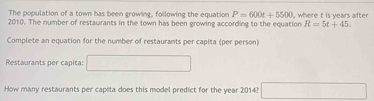 The population of a town has been growing, following the equation P=600t+5500 , where t is years after 
2010. The number of restaurants in the town has been growing according to the equation R=5t+45. 
Complete an equation for the number of restaurants per capita (per person) 
Restaurants per capita: □ 
How many restaurants per capita does this model predict for the year 2014? □