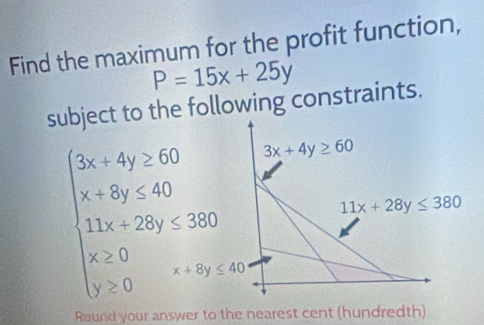 Find the maximum for the profit function,
P=15x+25y
subject to the following constraints.
beginarrayl 2x+4y≤ 50 x+6y≤ 40 11x-20y=320 x>0 y>0endarray. 3x+4y≥ 60
11x+28y≤ 380
Round your answer to the nearest cent (hundredth)