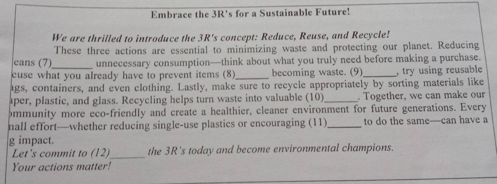 Embrace the 3R’s for a Sustainable Future! 
We are thrilled to introduce the 3R's concept: Reduce, Reuse, and Recycle! 
These three actions are essential to minimizing waste and protecting our planet. Reducing 
eans (7)_ unnecessary consumption—think about what you truly need before making a purchase. 
euse what you already have to prevent items (8)_ becoming waste. (9)_ , try using reusable 
ags, containers, and even clothing. Lastly, make sure to recycle appropriately by sorting materials like 
aper, plastic, and glass. Recycling helps turn waste into valuable (10)_ . Together, we can make our 
pmmunity more eco-friendly and create a healthier, cleaner environment for future generations. Every 
mall effort—whether reducing single-use plastics or encouraging (11)_ to do the same—can have a 
g impact. 
Let's commit to (12)_ the 3R’s today and become environmental champions. 
Your actions matter!