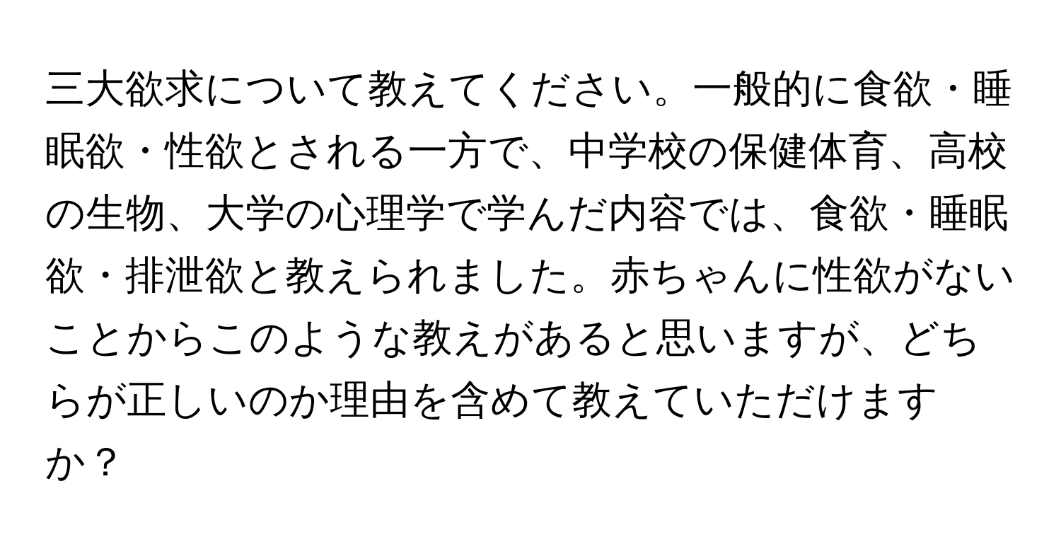 三大欲求について教えてください。一般的に食欲・睡眠欲・性欲とされる一方で、中学校の保健体育、高校の生物、大学の心理学で学んだ内容では、食欲・睡眠欲・排泄欲と教えられました。赤ちゃんに性欲がないことからこのような教えがあると思いますが、どちらが正しいのか理由を含めて教えていただけますか？