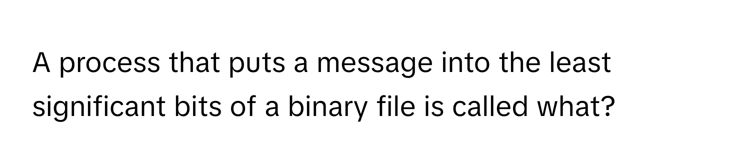 A process that puts a message into the least significant bits of a binary file is called what?