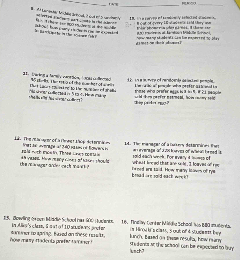 DATE_ PERIOD_ 
9. At Lonestar Middle School, 2 out of 5 randomly 10. In a survey of randomly selected students, 
selected students participate in the science 8 out of every 10 students said they use 
fair. If there are 800 students at the middle their phones to play games. If there are 
school, how many students can be expected 820 students at Jamison Middle School, 
to participate in the science fair? 
how many students can be expected to play 
games on their phones? 
11. During a family vacation, Lucas collected 12. In a survey of randomly selected people,
36 shells. The ratio of the number of shells the ratio of people who prefer oatmeal to 
that Lucas collected to the number of shells those who prefer eggs is 3 to 5. If 21 people 
his sister collected is 3 to 4. How many said they prefer oatmeal, how many said 
shells did his sister collect? they prefer eggs? 
13. The manager of a flower shop determines 14. The manager of a bakery determines that 
that an average of 240 vases of flowers is an average of 228 loaves of wheat bread is 
sold each month. Three cases contain sold each week. For every 3 loaves of
36 vases. How many cases of vases should wheat bread that are sold, 2 loaves of rye 
the manager order each month? bread are sold. How many loaves of rye 
bread are sold each week? 
15. Bowling Green Middle School has 600 students. 16. Findlay Center Middle School has 880 students. 
In Aiko’s class, 6 out of 10 students prefer In Hiroaki's class, 3 out of 4 students buy 
summer to spring. Based on these results, lunch. Based on these results, how many 
how many students prefer summer? students at the school can be expected to buy 
lunch?