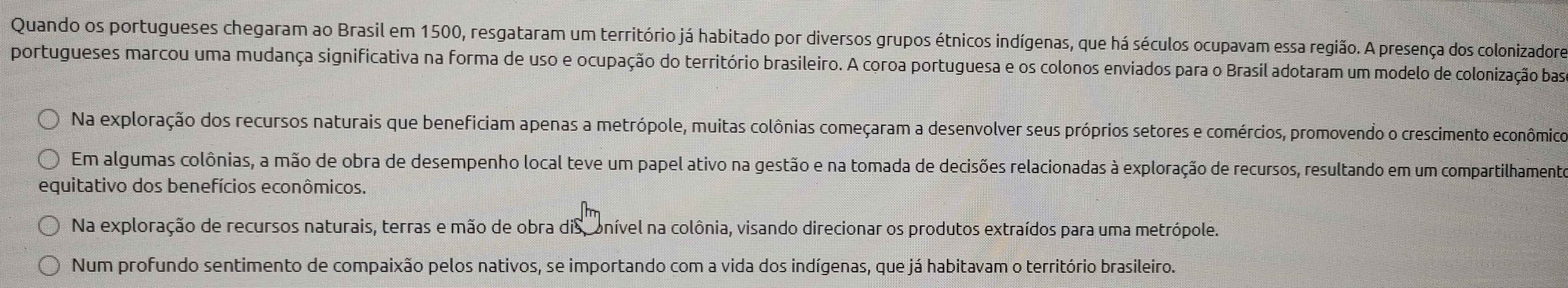 Quando os portugueses chegaram ao Brasil em 1500, resgataram um território já habitado por diversos grupos étnicos indígenas, que há séculos ocupavam essa região. A presença dos colonizadore
portugueses marcou uma mudança significativa na forma de uso e ocupação do território brasileiro. A coroa portuguesa e os colonos enviados para o Brasil adotaram um modelo de colonização bas
Na exploração dos recursos naturais que beneficiam apenas a metrópole, muitas colônias começaram a desenvolver seus próprios setores e comércios, promovendo o crescimento econômico
Em algumas colônias, a mão de obra de desempenho local teve um papel ativo na gestão e na tomada de decisões relacionadas à exploração de recursos, resultando em um compartilhamente
equitativo dos benefícios econômicos.
Na exploração de recursos naturais, terras e mão de obra disconível na colônia, visando direcionar os produtos extraídos para uma metrópole.
Num profundo sentimento de compaixão pelos nativos, se importando com a vida dos indígenas, que já habitavam o território brasileiro.