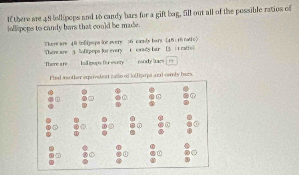 If there are 48 lollipops and 16 candy bars for a gift bag, fill out all of the possible ratios of 
lollipops to candy bars that could be made. 
There are 48 ollipops for every 16 candy bars (48: 16 ratio) 
There are 3 lallipops for every t candy bar (3 t ratio) 
There are lollipops for every candy hars m 
Find another equivalent ratio of lollipops and candy bars.