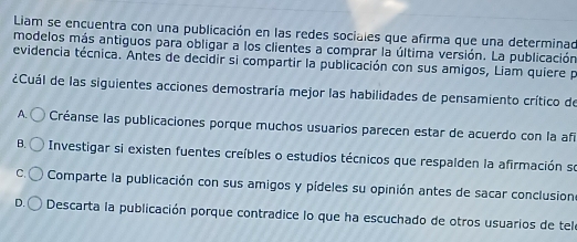 Liam se encuentra con una publicación en las redes sociales que afirma que una determinad
modelos más antiguos para obligar a los clientes a comprar la última versión. La publicación
evidencia técnica. Antes de decidir si compartir la publicación con sus amigos, Liam quiere p
¿Cuál de las siguientes acciones demostraría mejor las habilidades de pensamiento crítico de
A. Créanse las publicaciones porque muchos usuarios parecen estar de acuerdo con la afí
B. Investigar si existen fuentes creíbles o estudios técnicos que respalden la afirmación se
C. Comparte la publicación con sus amigos y pídeles su opinión antes de sacar conclusion
D. Descarta la publicación porque contradice lo que ha escuchado de otros usuarios de telo