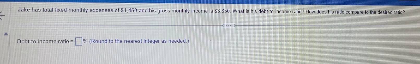 Jake has total fixed monthly expenses of $1,450 and his gross monthly income is $3,850. What is his debt-to-income ratio? How does his ratio compare to the desired ratio? 
Debt-to-income ratio =□ % (Round to the nearest integer as needed.)