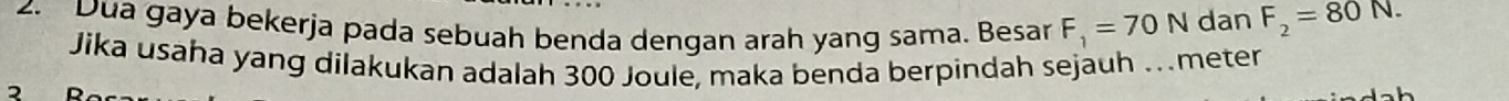 Dua gaya bekerja pada sebuah benda dengan arah yang sama. Besar F_1=70N dan F_2=80N. 
Jika usaha yang dilakukan adalah 300 Joule, maka benda berpindah sejauh …meter