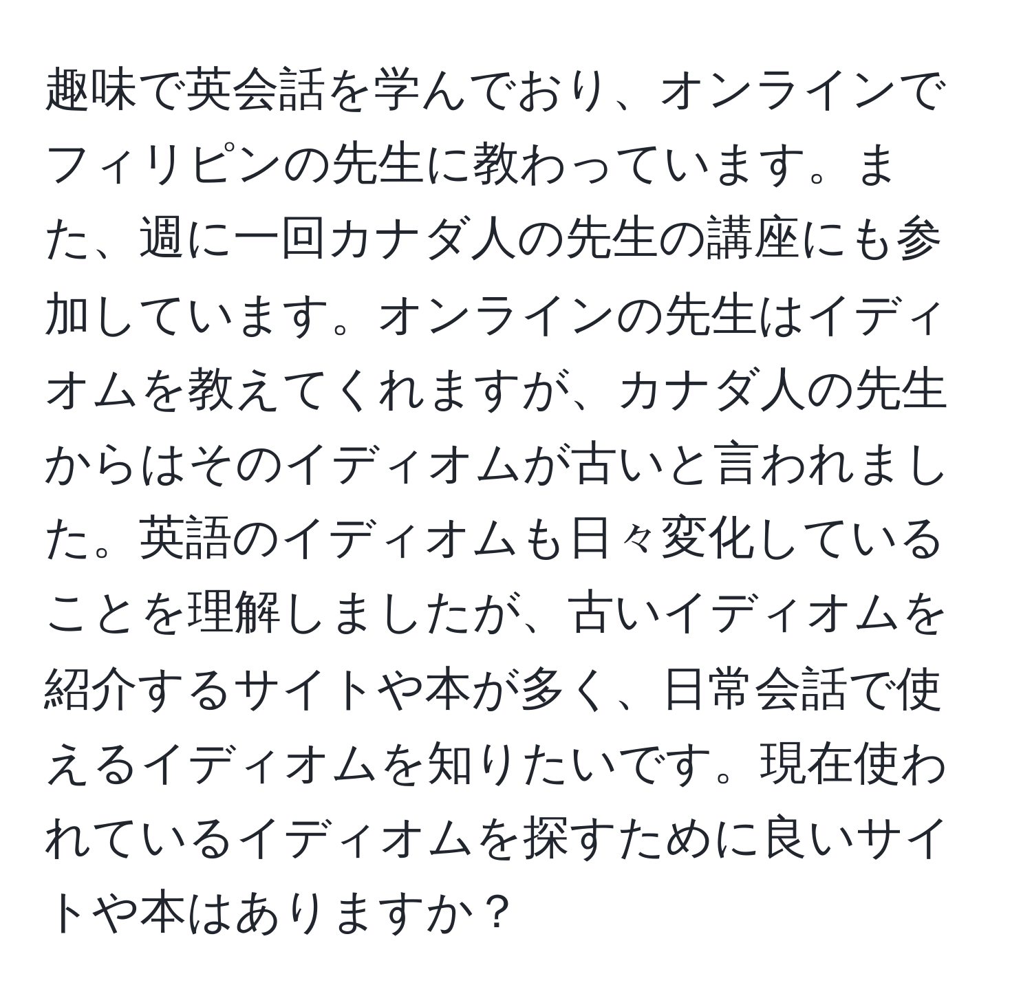 趣味で英会話を学んでおり、オンラインでフィリピンの先生に教わっています。また、週に一回カナダ人の先生の講座にも参加しています。オンラインの先生はイディオムを教えてくれますが、カナダ人の先生からはそのイディオムが古いと言われました。英語のイディオムも日々変化していることを理解しましたが、古いイディオムを紹介するサイトや本が多く、日常会話で使えるイディオムを知りたいです。現在使われているイディオムを探すために良いサイトや本はありますか？