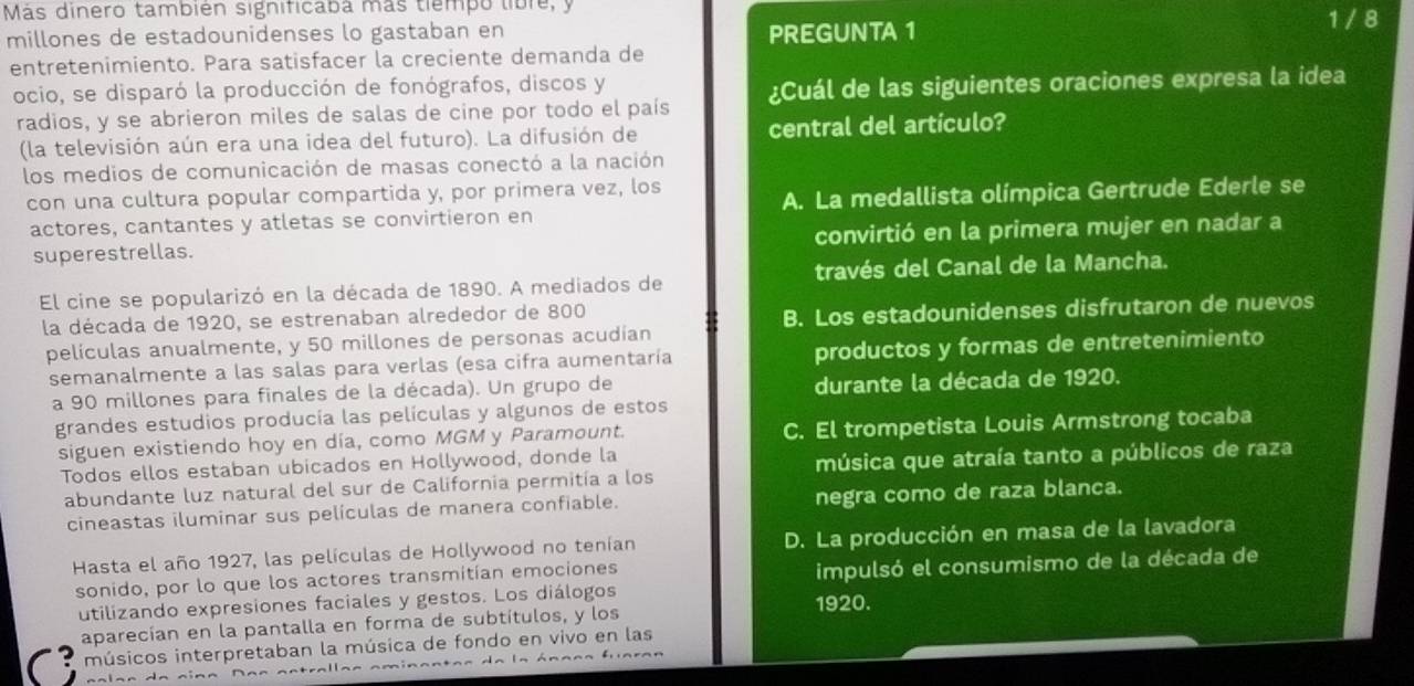 Más dinero también significaba más tiempo libre, y 1 / 8
millones de estadounidenses lo gastaban en PREGUNTA 1
entretenimiento. Para satisfacer la creciente demanda de
ocio, se disparó la producción de fonógrafos, discos y
radios, y se abrieron miles de salas de cine por todo el país ¿Cuál de las siguientes oraciones expresa la idea
(la televisión aún era una idea del futuro). La difusión de central del artículo?
los medios de comunicación de masas conectó a la nación
con una cultura popular compartida y, por primera vez, los
actores, cantantes y atletas se convirtieron en A. La medallista olímpica Gertrude Ederle se
superestrellas. convirtió en la primera mujer en nadar a
El cine se popularizó en la década de 1890. A mediados de través del Canal de la Mancha.
la década de 1920, se estrenaban alrededor de 800
B. Los estadounidenses disfrutaron de nuevos
películas anualmente, y 50 millones de personas acudían
semanalmente a las salas para verlas (esa cifra aumentaría productos y formas de entretenimiento
a 90 millones para finales de la década). Un grupo de durante la década de 1920.
grandes estudios producía las películas y algunos de estos
siguen existiendo hoy en día, como MGM y Paramount. C. El trompetista Louis Armstrong tocaba
Todos ellos estaban ubicados en Hollywood, donde la
abundante luz natural del sur de California permitía a los música que atraía tanto a públicos de raza
cineastas iluminar sus películas de manera confiable. negra como de raza blanca.
Hasta el año 1927, las películas de Hollywood no tenían D. La producción en masa de la lavadora
sonido, por lo que los actores transmitían emociones
impulsó el consumismo de la década de
utilizando expresiones faciales y gestos. Los diálogos 1920.
aparecían en la pantalla en forma de subtítulos, y los
músicos interpretaban la música de fondo en vivo en las