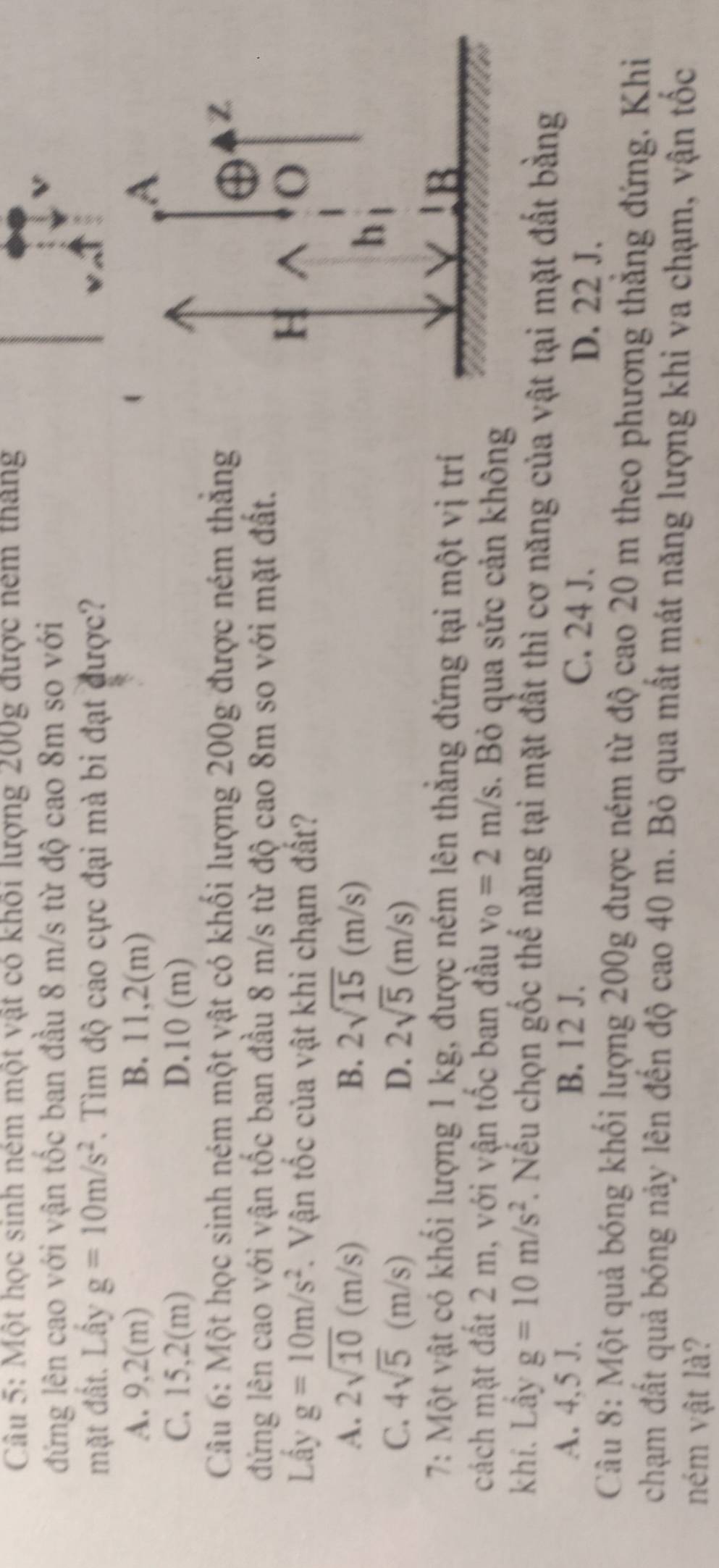 Một học sinh ném một vật có khôi lượng 200g được nêm tháng
đứng lên cao với vận tốc ban đầu 8 m/s từ độ cao 8m so với
mặt đất. Lầy g=10m/s^2. Tìm độ cao cực đại mà bi đạt được?
A. 9,2(m) B. 11,2(m)
C. 15,2(m) D. 10(m
Câu 6: Một học sinh ném một vật có khối lượng 200g được ném thăng
đứng lên cao với vận tốc ban đầu 8 m/s từ độ cao 8m so với mặt đất.
Lấy g=10m/s^2. Vận tốc của vật khi chạm đất?
A. 2sqrt(10)(m/s) B. 2sqrt(15)(m/s)
C. 4sqrt(5)(m/s) D. 2sqrt(5)(m/s)
7: Một vật có khối lượng 1 kg, được ném lên thắng đứng tại một vị trí
cách mặt đất 2 m, với vận tốc ban đầu v_0=2m/s. Bỏ qua sức cản không
khí. Lầy g=10m/s^2. Nếu chọn gốc thể năng tại mặt đất thì cơ năng của vật tại mặt đất bằng
A. 4,5 J. B. 12 J. C. 24 J. D. 22 J.
Câu 8: Một quả bóng khối lượng 200g được ném từ độ cao 20 m theo phương thẳng đứng. Khi
chạm đất quả bóng nảy lên đến độ cao 40 m. Bỏ qua mất mát năng lượng khi va chạm, vận tốc
ném vật là?