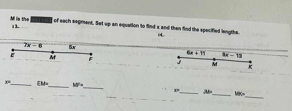 M is the midpoint of each segment. Set up an equation to find x and then find the specified lengths. 
13.. 
14.
7x-6 5x
E
6x+11 9x-13
M
F
J M K
x= _ EM= _ MF=
_ 
_
x= _ JM= _ MK=