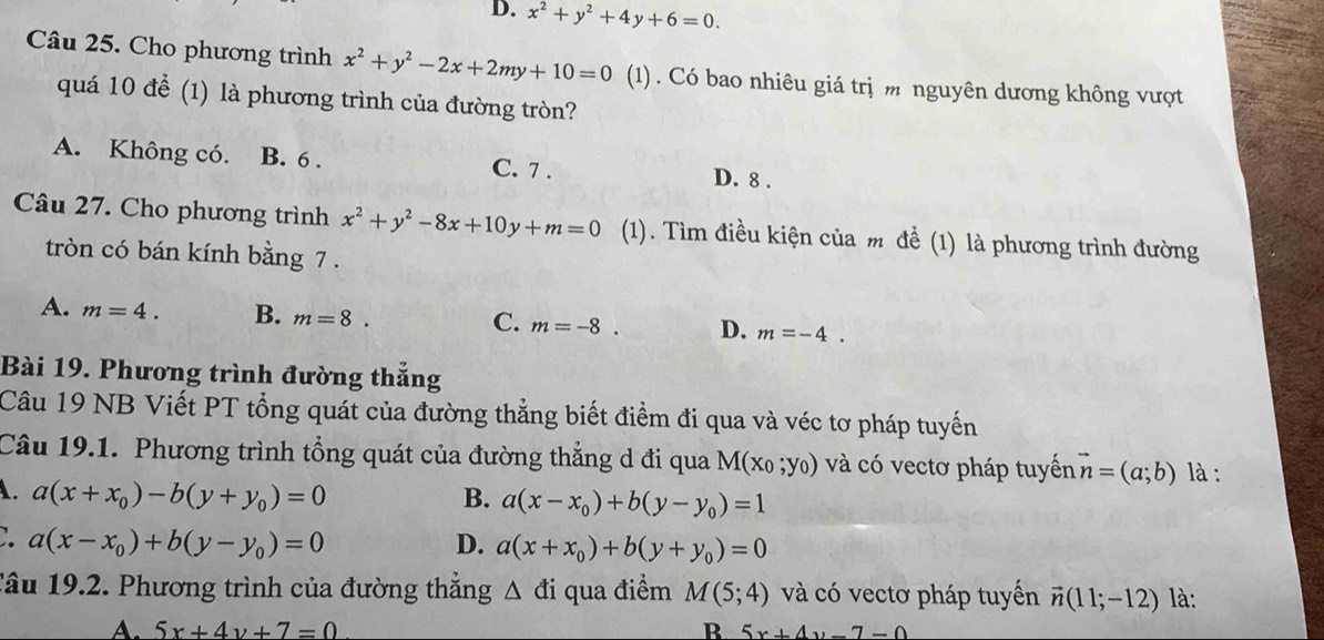 D. x^2+y^2+4y+6=0. 
Câu 25. Cho phương trình x^2+y^2-2x+2my+10=0 (1) . Có bao nhiêu giá trị m nguyên dương không vượt
quá 10 để (1) là phương trình của đường tròn?
A. Không có. B. 6. C. 7. D. 8.
Câu 27. Cho phương trình x^2+y^2-8x+10y+m=0 (1). Tìm điều kiện của m để (1) là phương trình đường
tròn có bán kính bằng 7.
A. m=4. B. m=8. C. m=-8. D. m=-4. 
Bài 19. Phương trình đường thắng
Câu 19 NB Viết PT tổng quát của đường thẳng biết điểm đi qua và véc tơ pháp tuyến
Câu 19.1. Phương trình tổng quát của đường thẳng d đi qua M(x_0;y_0) và có vectơ pháp tuyến vector n=(a;b) là :
A. a(x+x_0)-b(y+y_0)=0 B. a(x-x_0)+b(y-y_0)=1
∴ a(x-x_0)+b(y-y_0)=0
D. a(x+x_0)+b(y+y_0)=0
Tâu 19.2. Phương trình của đường thắng △ di qua điểm M(5;4) và có vectơ pháp tuyến vector n(11;-12) là:
A. 5x+4y+7=0 R 5x+4y-7-0