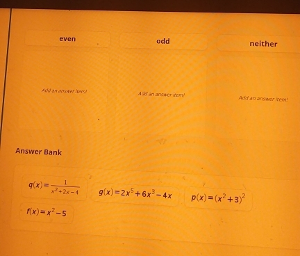 even odd neither
Add an answer item! Add an answer item! Add an answer item!
Answer Bank
q(x)= 1/x^2+2x-4  g(x)=2x^5+6x^3-4x p(x)=(x^2+3)^2
f(x)=x^2-5