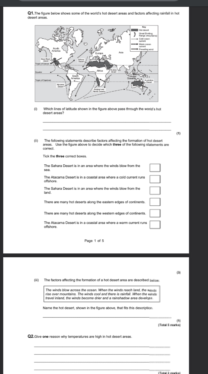 Q1.The figure below shows some of the world's hot desert areas and factors affecting rainfall in hot
desert areas.
(i) Which lines of latitude shown in the figure above pass through the world's hot
desert areas?
_
_
(1)
(ii) The following statements describe factors affecting the formation of hot desert
areas. Use the figure above to decide which three of the following statements are
correct.
Tick the three correct boxes.
The Sahara Desert is in an area where the winds blow from the
sea.
The Atacama Desert is in a coastal area where a cold current runs
offshore
The Sahara Desert is in an area where the winds blow from the
land.
There are many hot deserts along the eastern edges of continents.
There are many hot deserts along the western edges of continents.
The Atacama Desert is in a coastal area where a warm current runs
offshore
Page 1 of 5
a
(iii) The factors affecting the formation of a hot desert area are described __ow.
The winds blow across the ocean. When the winds reach land, the winds
rise over mountains. The winds cool and there is rainfall. When the wnd
travel inland, the winds become drier and a rainshadow area develop
Name the hot desert, shown in the figure above, that fits this description.
_
(1)
(Total 5 rearks)
Q2.Give one reason why temperatures are high in hot desert areas.
_
_
_
_