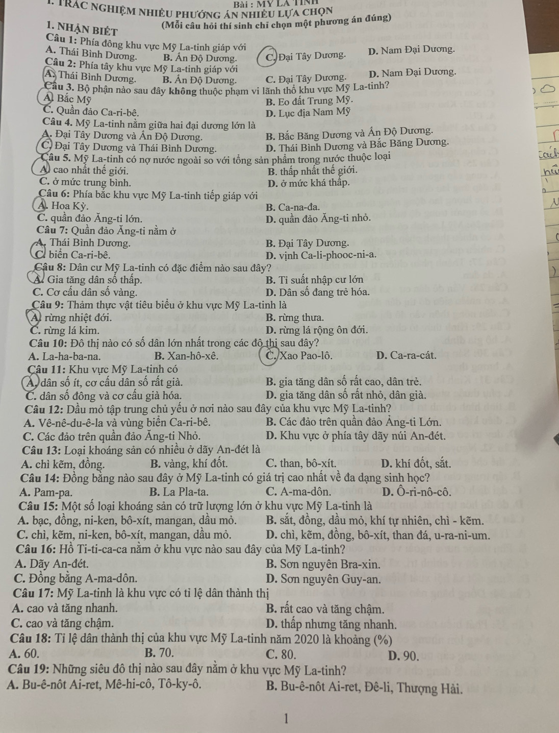 Bài : MY LA TỉNh
1 TRÁC NGHIệM NhiềU phướnG án nhiềU Lựa chọn
1. nhận biÉt
(Mỗi câu hỏi thí sinh chỉ chọn một phương án đúng)
Câu 1: Phía đông khu vực Mỹ La-tinh giáp với
A. Thái Bình Dương. B. Ấn Độ Dương. C. Đại Tây Dương. D. Nam Đại Dương.
Câu 2: Phía tây khu vực Mỹ La-tinh giáp với
A. Thái Bình Dương. B. Ấn Độ Dương. C. Đại Tây Dương. D. Nam Đại Dương.
Cầu 3. Bộ phận nào sau đây không thuộc phạm vi lãnh thổ khu vực Mỹ La-tinh?
Á Bắc Mỹ
B. Eo đất Trung Mỹ.
C. Quần đảo Ca-ri-bê. D. Lục địa Nam Mỹ
Câu 4. Mỹ La-tinh nằm giữa hai đại dương lớn là
A. Đại Tây Dương và Ấn Độ Dương.
B. Bắc Băng Dương và Ấn Độ Dương.
C, Đại Tây Dương và Thái Bình Dương. D. Thái Bình Dương và Bắc Băng Dương.
Câu 5. Mỹ La-tinh có nợ nước ngoài so với tổng sản phẩm trong nước thuộc loại
A cao nhất thế giới. B. thấp nhất thế giới.
C. ở mức trung bình. D. ở mức khá thấp.
Câu 6: Phía bắc khu vực Mỹ La-tinh tiếp giáp với
A. Hoa Kỳ. B. Ca-na-đa.
C. quần đảo Ăng-ti lớn. D. quần đảo Ăng-ti nhỏ.
Câu 7: Quần đảo Ăng-ti nằm ở
A. Thái Bình Dương. B. Đại Tây Dương.
C. biển Ca-ri-bê. D. vịnh Ca-li-phooc-ni-a.
Câu 8: Dân cư Mỹ La-tinh có đặc điểm nào sau đây?
Á Gia tăng dân số thấp. B. Ti suất nhập cư lớn
C. Cơ cấu dân số vàng. D. Dân số đang trẻ hóa.
Câu 9: Thảm thực vật tiêu biểu ở khu vực Mỹ La-tinh là
A. rừng nhiệt đới. B. rừng thưa.
C. rừng lá kim. D. rừng lá rộng ôn đới.
Câu 10: Đô thị nào có số dân lớn nhất trong các đô thị sau đây?
A. La-ha-ba-na. B. Xan-hô-xê. C.Xao Pao-lô. D. Ca-ra-cát.
Câu 11: Khu vực Mỹ La-tinh có
Á dân số ít, cơ cấu dân số rất già. B. gia tăng dân số rất cao, dân trẻ.
C. dân số đông và cơ cấu già hóa. D. gia tăng dân số rất nhỏ, dân già.
Câu 12: Dầu mỏ tập trung chủ yểu ở nơi nào sau đây của khu vực Mỹ La-tinh?
A. Vê-nê-du-ê-la và vùng biển Ca-ri-bê. B. Các đảo trên quần đảo Ảng-ti Lớn.
C. Các đảo trên quần đảo Ăng-ti Nhỏ. D. Khu vực ở phía tây dãy núi An-đét.
Câu 13: Loại khoáng sản có nhiều ở dãy An-đét là
A. chì kẽm, đồng. B. vàng, khí đốt. C. than, bô-xít. D. khí đốt, sắt.
Câu 14: Đồng bằng nào sau đây ở Mỹ La-tinh có giá trị cao nhất về đa dạng sinh học?
A. Pam-pa. B. La Pla-ta C. A-ma-dôn. D. Ô-ri-nô-cô.
Câu 15: Một số loại khoáng sản có trữ lượng lớn ở khu vực Mỹ La-tinh là
A. bạc, đồng, ni-ken, bô-xít, mangan, dầu mỏ. B. sắt, đồng, dầu mỏ, khí tự nhiên, chì - kẽm.
C. chì, kẽm, ni-ken, bô-xít, mangan, dầu mỏ. D. chì, kẽm, đồng, bô-xít, than đá, u-ra-ni-um.
Câu 16: Hồ Ti-ti-ca-ca nằm ở khu vực nào sau đây của Mỹ La-tinh?
A. Dãy An-đét. B. Sơn nguyên Bra-xin.
C. Đồng bằng A-ma-dôn. D. Sơn nguyên Guy-an.
Câu 17: Mỹ La-tinh là khu vực có tỉ lệ dân thành thị
A. cao và tăng nhanh. B. rất cao và tăng chậm.
C. cao và tăng chậm. D. thấp nhưng tăng nhanh.
Câu 18: Tỉ lệ dân thành thị của khu vực Mỹ La-tinh năm 2020 là khoảng (%)
A. 60. B. 70. C. 80. D. 90.
Câu 19: Những siêu đô thị nào sau đây nằm ở khu vực Mỹ La-tinh?
A. Bu-ê-nôt Ai-ret, Mê-hi-cô, Tô-ky-ô. B. Bu-ê-nôt Ai-ret, Đê-li, Thượng Hải.
1