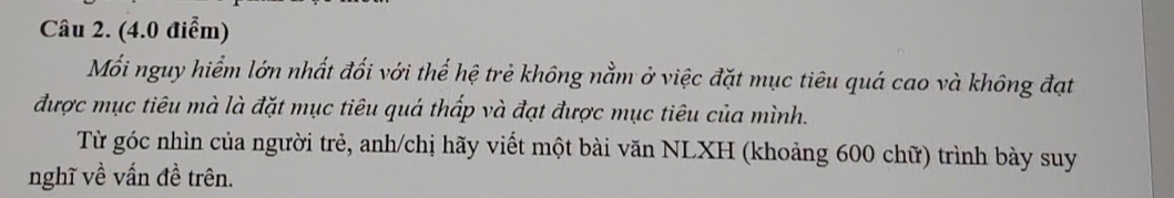 (4.0 điễm) 
Mối nguy hiểm lớn nhất đối với thể hệ trẻ không nằm ở việc đặt mục tiêu quá cao và không đạt 
được mục tiêu mà là đặt mục tiêu quá thấp và đạt được mục tiêu của mình. 
Từ góc nhìn của người trẻ, anh/chị hãy viết một bài văn NLXH (khoảng 600 chữ) trình bày suy 
nghĩ về vấn đề trên.